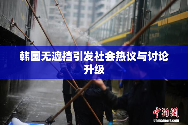 韩国无遮挡引发社会热议与讨论升级