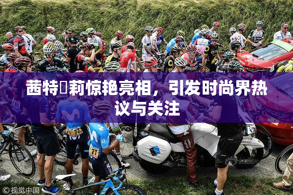 茜特菈莉惊艳亮相，引发时尚界热议与关注