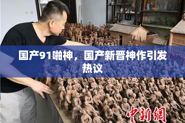 国产91啪神，国产新晋神作引发热议