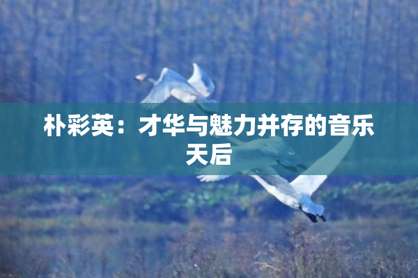 朴彩英：才华与魅力并存的音乐天后