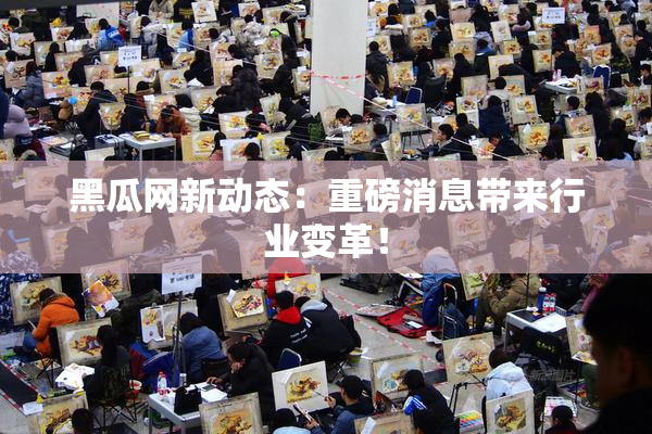 黑瓜网新动态：重磅消息带来行业变革！