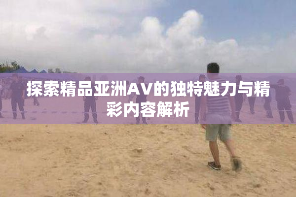探索精品亚洲AV的独特魅力与精彩内容解析