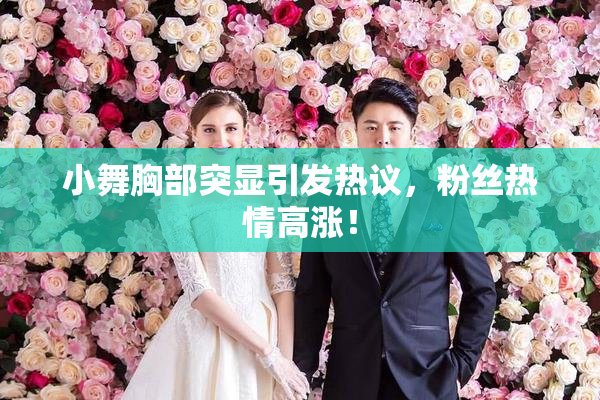 小舞胸部突显引发热议，粉丝热情高涨！