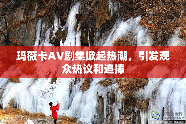 玛薇卡AV剧集掀起热潮，引发观众热议和追捧