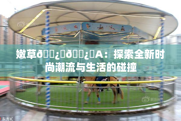 嫩草🌿‌🌿‌A：探索全新时尚潮流与生活的碰撞