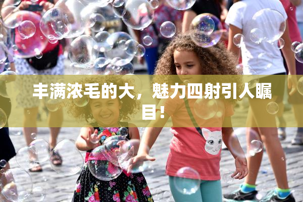 丰满浓毛的大，魅力四射引人瞩目！