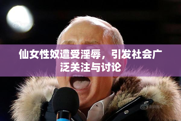 仙女性奴遭受淫辱，引发社会广泛关注与讨论