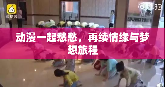 动漫一起愁愁，再续情缘与梦想旅程