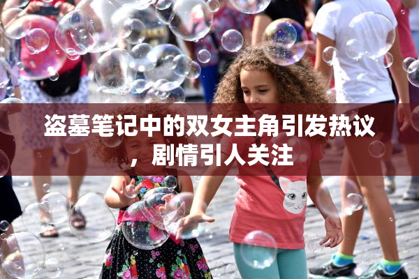 盗墓笔记中的双女主角引发热议，剧情引人关注