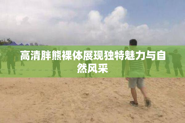 高清胖熊裸体展现独特魅力与自然风采