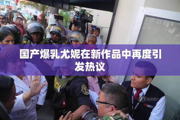 国产爆乳尤妮在新作品中再度引发热议
