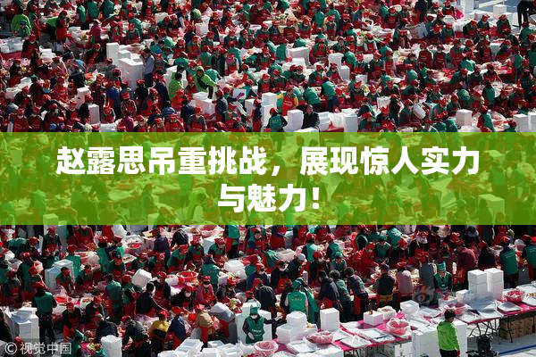 赵露思吊重挑战，展现惊人实力与魅力！