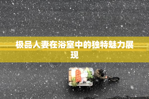极品人妻在浴室中的独特魅力展现