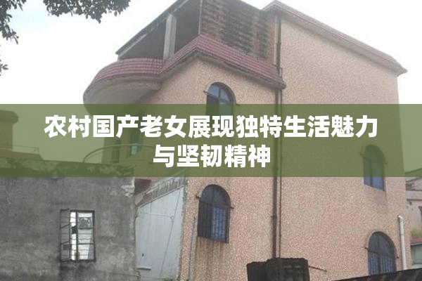 农村国产老女展现独特生活魅力与坚韧精神