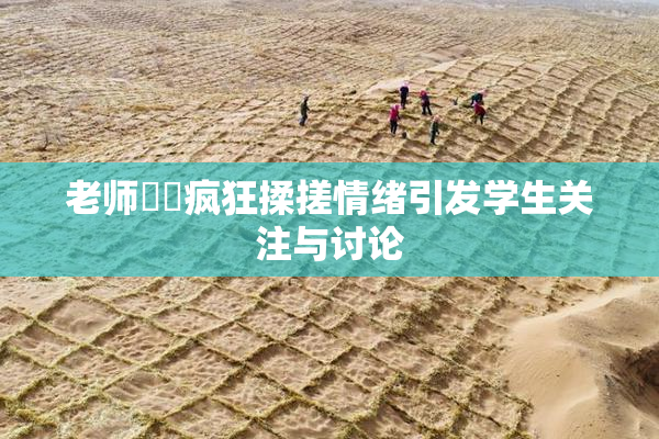 老师❌‌疯狂揉搓情绪引发学生关注与讨论