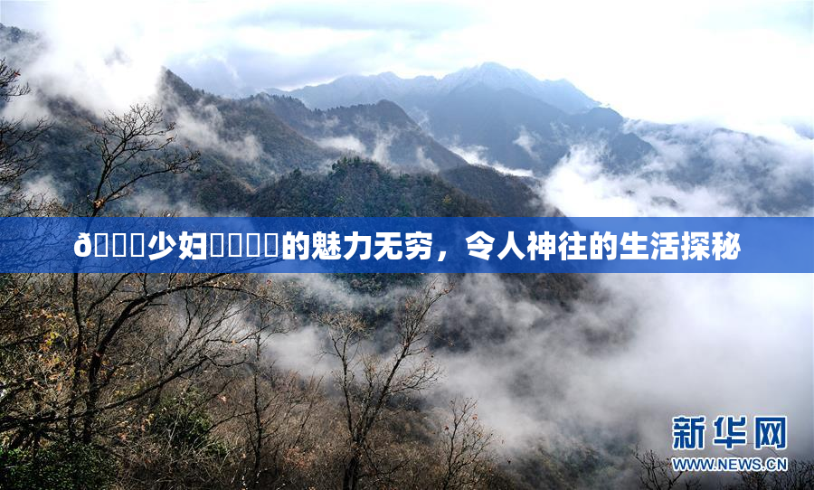 🔞少妇❌‌❌‌的魅力无穷，令人神往的生活探秘