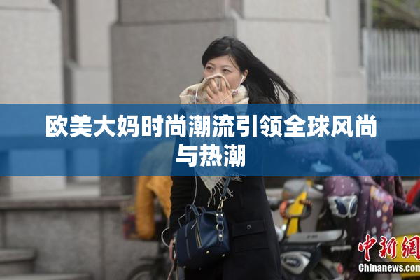 欧美大妈时尚潮流引领全球风尚与热潮