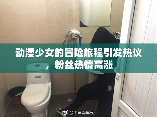动漫少女的冒险旅程引发热议，粉丝热情高涨