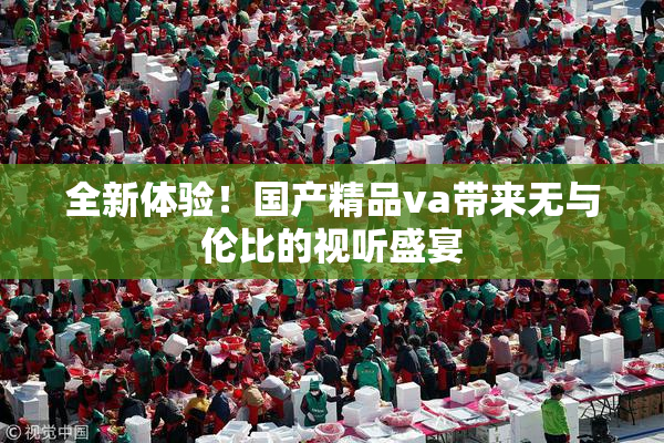 全新体验！国产精品va带来无与伦比的视听盛宴