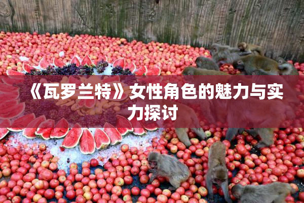《瓦罗兰特》女性角色的魅力与实力探讨