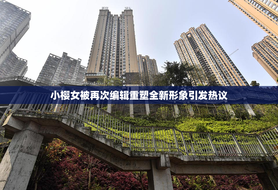 小樱女被再次编辑重塑全新形象引发热议
