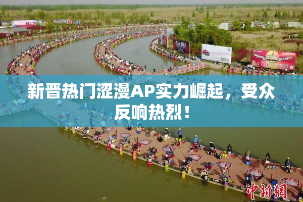 新晋热门涩漫AP实力崛起，受众反响热烈！