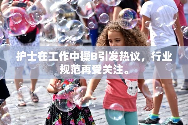护士在工作中搡B引发热议，行业规范再受关注。