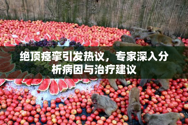 绝顶痉挛引发热议，专家深入分析病因与治疗建议