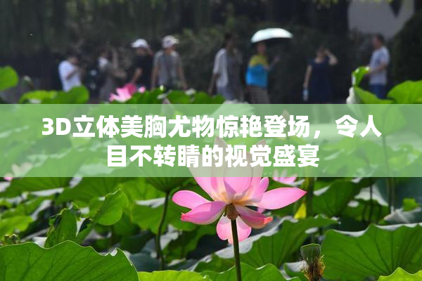 3D立体美胸尤物惊艳登场，令人目不转睛的视觉盛宴