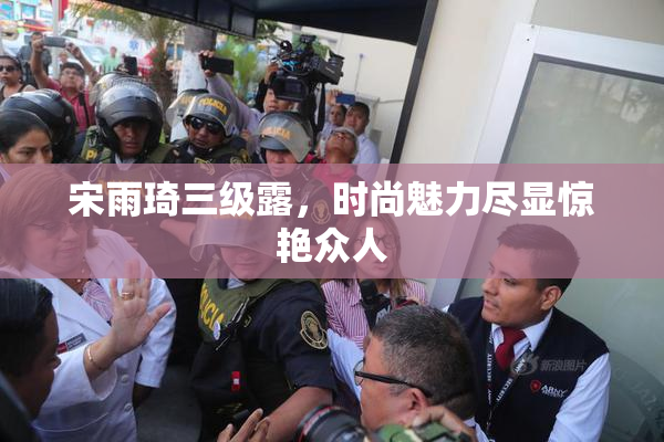 宋雨琦三级露，时尚魅力尽显惊艳众人