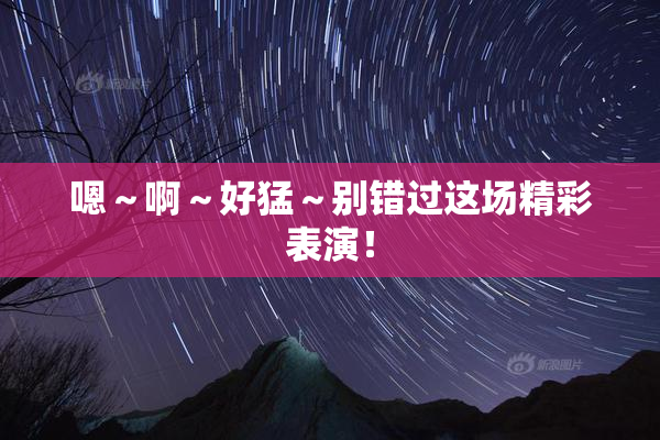 嗯～啊～好猛～别错过这场精彩表演！