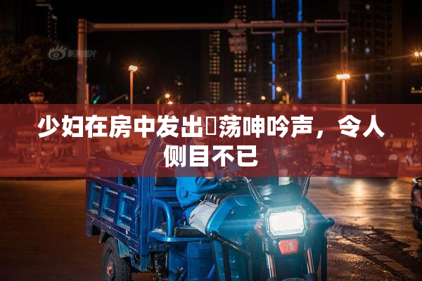 少妇在房中发出婬荡呻吟声，令人侧目不已