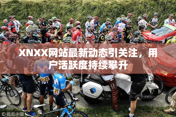 XNXX网站最新动态引关注，用户活跃度持续攀升