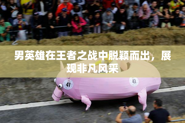 男英雄在王者之战中脱颖而出，展现非凡风采