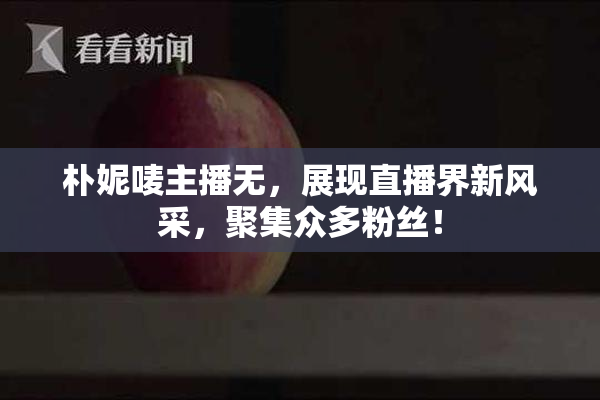 朴妮唛主播无，展现直播界新风采，聚集众多粉丝！