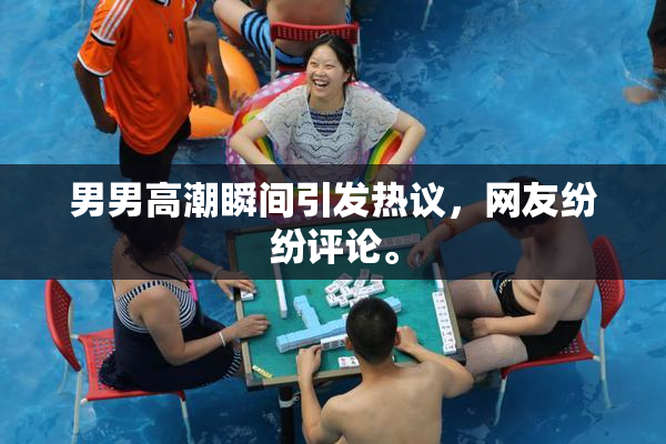 男男高潮瞬间引发热议，网友纷纷评论。