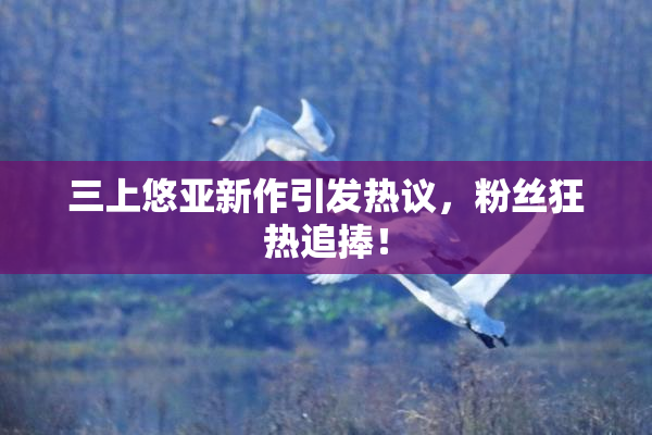 三上悠亚新作引发热议，粉丝狂热追捧！