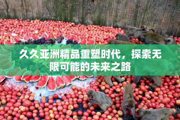 久久亚洲精品重塑时代，探索无限可能的未来之路