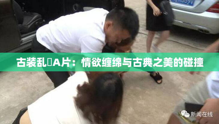 古装乱婬A片：情欲缠绵与古典之美的碰撞