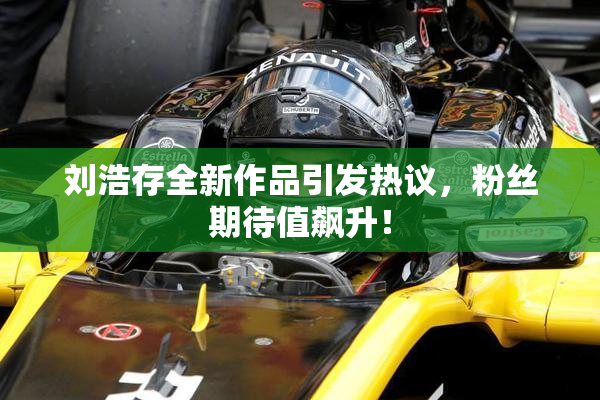 刘浩存全新作品引发热议，粉丝期待值飙升！