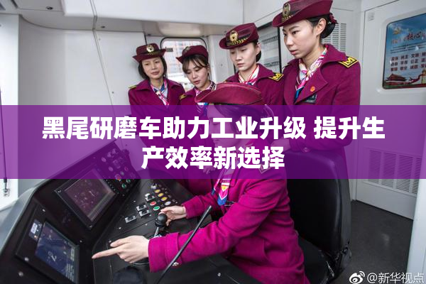 黑尾研磨车助力工业升级 提升生产效率新选择