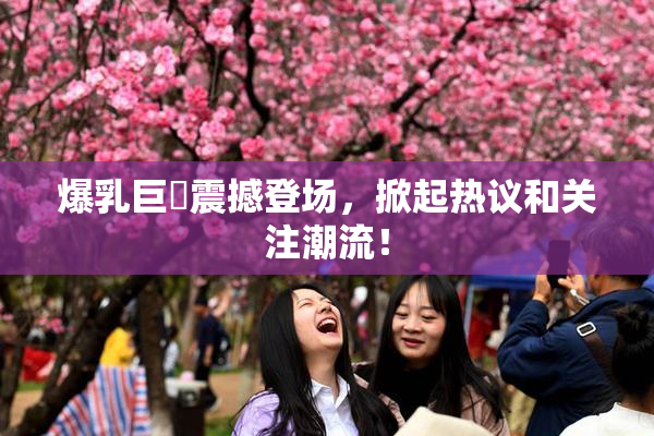 爆乳巨凥震撼登场，掀起热议和关注潮流！