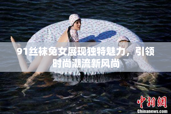 91丝袜兔女展现独特魅力，引领时尚潮流新风尚