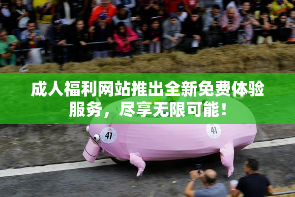 成人福利网站推出全新免费体验服务，尽享无限可能！