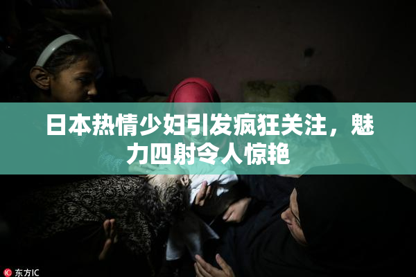 日本热情少妇引发疯狂关注，魅力四射令人惊艳