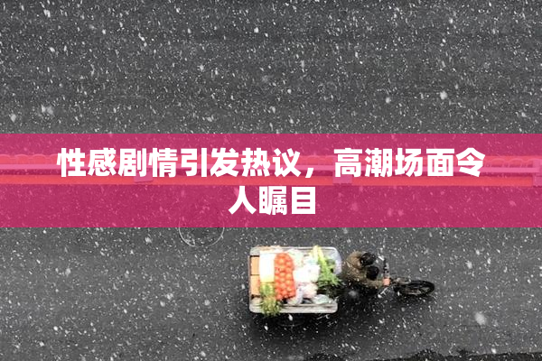 性感剧情引发热议，高潮场面令人瞩目