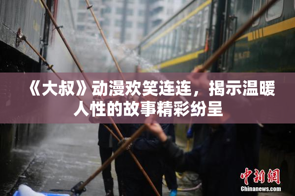 《大叔》动漫欢笑连连，揭示温暖人性的故事精彩纷呈
