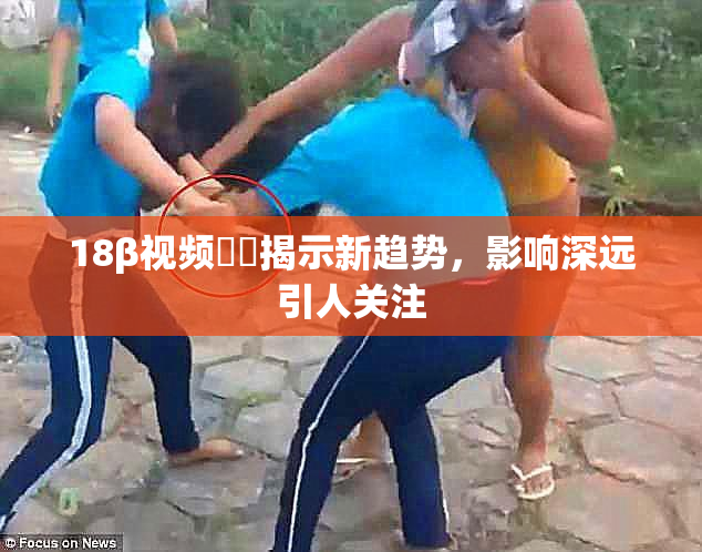 18β视频❌‌揭示新趋势，影响深远引人关注