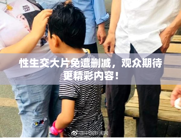 性生交大片免遭删减，观众期待更精彩内容！