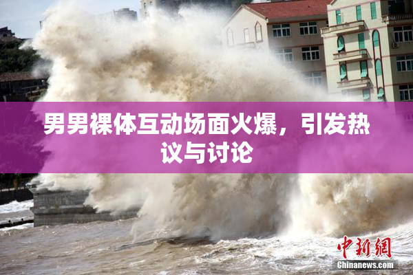 男男裸体互动场面火爆，引发热议与讨论